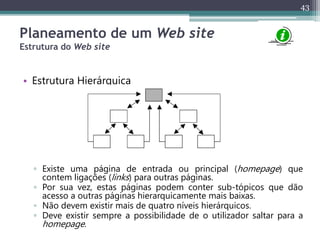 43
Planeamento de um Web site
Estrutura do Web site
• Estrutura Hierárquica
▫ Existe uma página de entrada ou principal (homepage) que
contem ligações (links) para outras páginas.
▫ Por sua vez, estas páginas podem conter sub-tópicos que dão
acesso a outras páginas hierarquicamente mais baixas.
▫ Não devem existir mais de quatro níveis hierárquicos.
▫ Deve existir sempre a possibilidade de o utilizador saltar para a
homepage.
 
