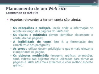 51
Planeamento de um Web site
Consistência do Web site
• Aspetos relevantes a ter em conta são, ainda:
▫ Os cabeçalhos e rodapés, locais onde a informação se
repete ao longo das páginas do Web site;
▫ Os títulos e subtítulos devem identificar claramente o
conteúdo das páginas;
▫ A legibilidade do texto, isto é, a formatação dos
caracteres e dos parágrafos;
▫ As cores a utilizar devem privilegiar o que é mais relevante
e importante na página.
▫ Os objectos multimédia (imagens, gráficos, animações,
sons, vídeos) são objectos muito utilizados para tornar as
páginas e Web sites mais atraentes e com melhor aspecto
gráfico.
 