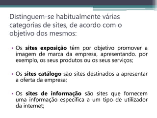 Distinguem-se habitualmente várias
categorias de sites, de acordo com o
objetivo dos mesmos:
• Os sites exposição têm por objetivo promover a
imagem de marca da empresa, apresentando. por
exemplo, os seus produtos ou os seus serviços;
• Os sites catálogo são sites destinados a apresentar
a oferta da empresa;
• Os sites de informação são sites que fornecem
uma informação específica a um tipo de utilizador
da internet;
 