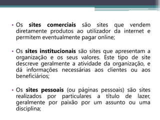 • Os sites comerciais são sites que vendem
diretamente produtos ao utilizador da internet e
permitem eventualmente pagar online;
• Os sites institucionais são sites que apresentam a
organização e os seus valores. Este tipo de site
descreve geralmente a atividade da organização, e
dá informações necessárias aos clientes ou aos
beneficiários;
• Os sites pessoais (ou páginas pessoais) são sites
realizados por particulares a título de lazer,
geralmente por paixão por um assunto ou uma
disciplina;
 