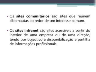 • Os sites comunitários são sites que reúnem
cibernautas ao redor de um interesse comum.
• Os sites intranet são sites acessíveis a partir do
interior de uma empresa ou de uma direção,
tendo por objectivo a disponibilização e partilha
de informações profissionais.
 