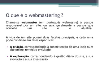O que é o webmastering ?
Chama-se webmaster (em português webmestre) à pessoa
responsável por um síte, ou seja, geralmente a pessoa que
concebe um site e o atualiza.
A vida de um site possui duas facetas principais, e cada uma
pode dividir-se em fases específicas:
• A criação, correspondendo à concretização de uma ideia num
site online, remetido e visitado;
• A exploração, correspondendo à gestão diária do site, a sua
evolução e a sua atualização.
 