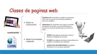 Clases de paginas web
CLASIFICACIÓN
 Según su
construcción
 Según la tecnología
empleada
Estáticas: Su contenido no cambia, lo cual quiere
decir, que se crea con un contenido específico y
este no se modifica.
Dinámicas: Su contenido varía según la consulta
del usuario al servidor, ya que la información a
mostrar se encuentra almacenada en una base de
datos.
HTML: Son páginas estáticas las cuales se
diseñan en lenguaje de marcado.
FLASH: Son páginas animadas y generalmente se
emplean con diseños muy coloridos.
LENGUAJE DE SERVIDOR: Son páginas
dinámicas y con una gran capacidad.
 