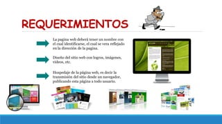 REQUERIMIENTOS
La pagina web deberá tener un nombre con
el cual identificarse, el cual se vera reflejado
en la dirección de la pagina.
Diseño del sitio web con logros, imágenes,
videos, etc.
Hospedaje de la página web, es decir la
transmisión del sitio desde un navegador,
publicando esta página a todo usuario.
 