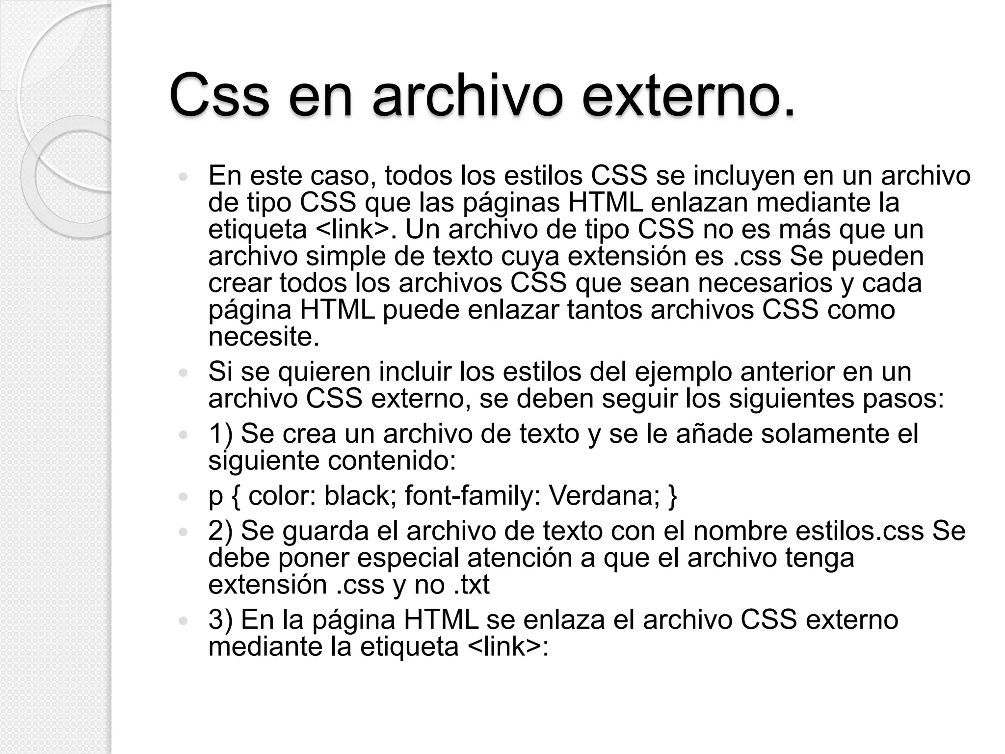 Css en archivo externo.
 En este caso, todos los estilos CSS se incluyen en un archivo
de tipo CSS que las páginas HTML enlazan mediante la
etiqueta <link>. Un archivo de tipo CSS no es más que un
archivo simple de texto cuya extensión es .css Se pueden
crear todos los archivos CSS que sean necesarios y cada
página HTML puede enlazar tantos archivos CSS como
necesite.
 Si se quieren incluir los estilos del ejemplo anterior en un
archivo CSS externo, se deben seguir los siguientes pasos:
 1) Se crea un archivo de texto y se le añade solamente el
siguiente contenido:
 p { color: black; font-family: Verdana; }
 2) Se guarda el archivo de texto con el nombre estilos.css Se
debe poner especial atención a que el archivo tenga
extensión .css y no .txt
 3) En la página HTML se enlaza el archivo CSS externo
mediante la etiqueta <link>:
 