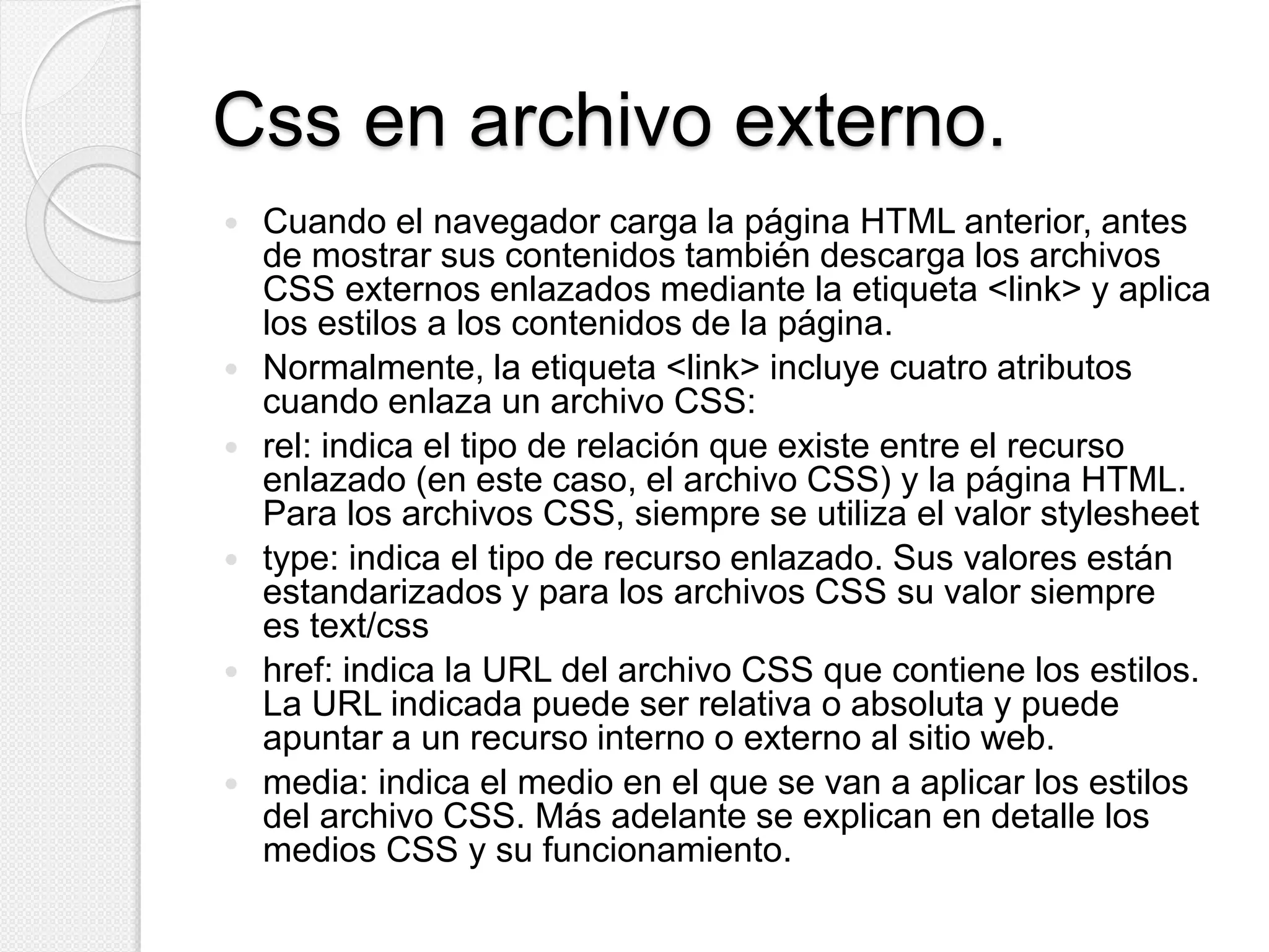 Css en archivo externo.
 Cuando el navegador carga la página HTML anterior, antes
de mostrar sus contenidos también descarga los archivos
CSS externos enlazados mediante la etiqueta <link> y aplica
los estilos a los contenidos de la página.
 Normalmente, la etiqueta <link> incluye cuatro atributos
cuando enlaza un archivo CSS:
 rel: indica el tipo de relación que existe entre el recurso
enlazado (en este caso, el archivo CSS) y la página HTML.
Para los archivos CSS, siempre se utiliza el valor stylesheet
 type: indica el tipo de recurso enlazado. Sus valores están
estandarizados y para los archivos CSS su valor siempre
es text/css
 href: indica la URL del archivo CSS que contiene los estilos.
La URL indicada puede ser relativa o absoluta y puede
apuntar a un recurso interno o externo al sitio web.
 media: indica el medio en el que se van a aplicar los estilos
del archivo CSS. Más adelante se explican en detalle los
medios CSS y su funcionamiento.
 