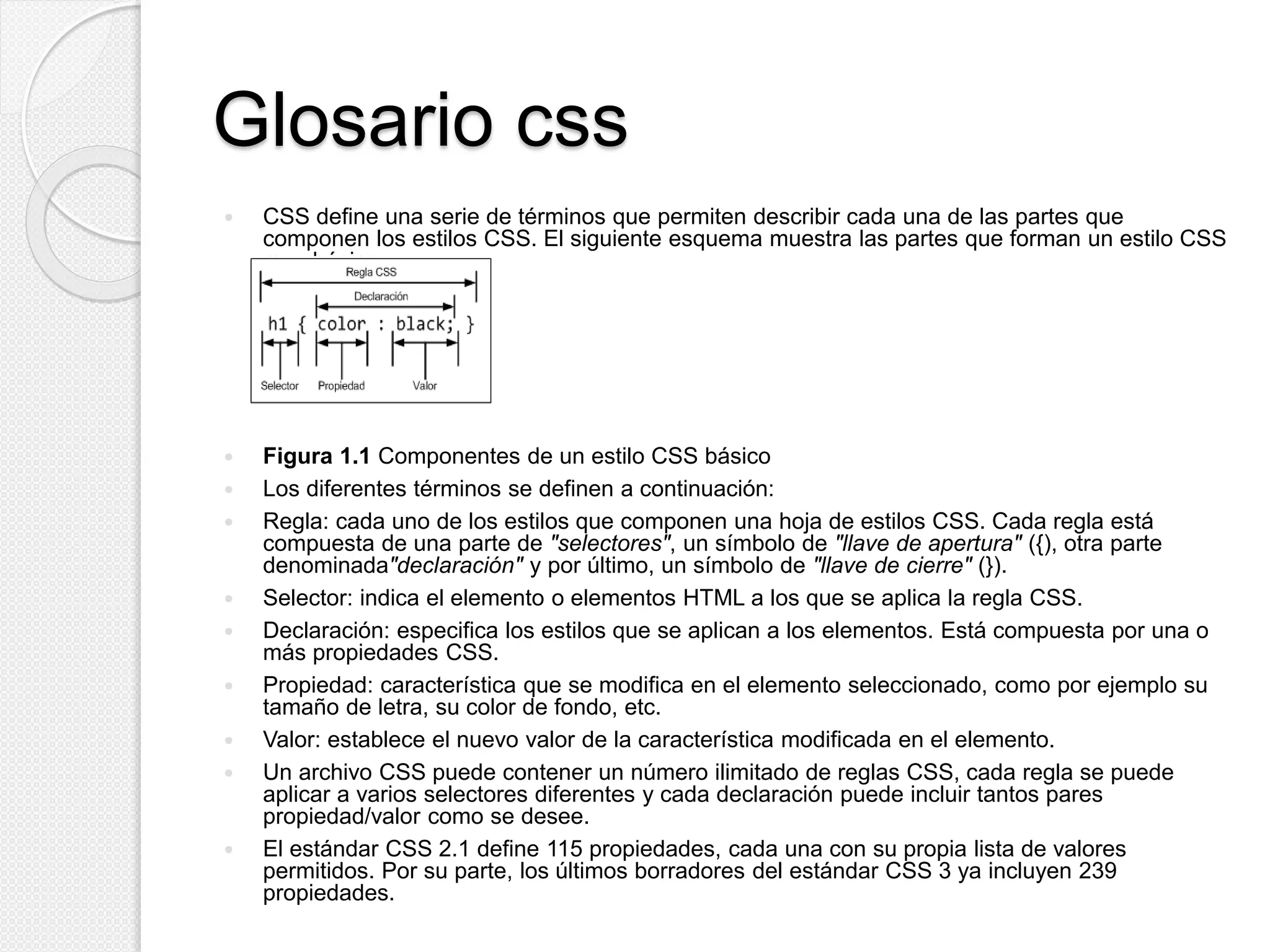 Glosario css
 CSS define una serie de términos que permiten describir cada una de las partes que
componen los estilos CSS. El siguiente esquema muestra las partes que forman un estilo CSS
muy básico:
 Figura 1.1 Componentes de un estilo CSS básico
 Los diferentes términos se definen a continuación:
 Regla: cada uno de los estilos que componen una hoja de estilos CSS. Cada regla está
compuesta de una parte de "selectores", un símbolo de "llave de apertura" ({), otra parte
denominada"declaración" y por último, un símbolo de "llave de cierre" (}).
 Selector: indica el elemento o elementos HTML a los que se aplica la regla CSS.
 Declaración: especifica los estilos que se aplican a los elementos. Está compuesta por una o
más propiedades CSS.
 Propiedad: característica que se modifica en el elemento seleccionado, como por ejemplo su
tamaño de letra, su color de fondo, etc.
 Valor: establece el nuevo valor de la característica modificada en el elemento.
 Un archivo CSS puede contener un número ilimitado de reglas CSS, cada regla se puede
aplicar a varios selectores diferentes y cada declaración puede incluir tantos pares
propiedad/valor como se desee.
 El estándar CSS 2.1 define 115 propiedades, cada una con su propia lista de valores
permitidos. Por su parte, los últimos borradores del estándar CSS 3 ya incluyen 239
propiedades.
 