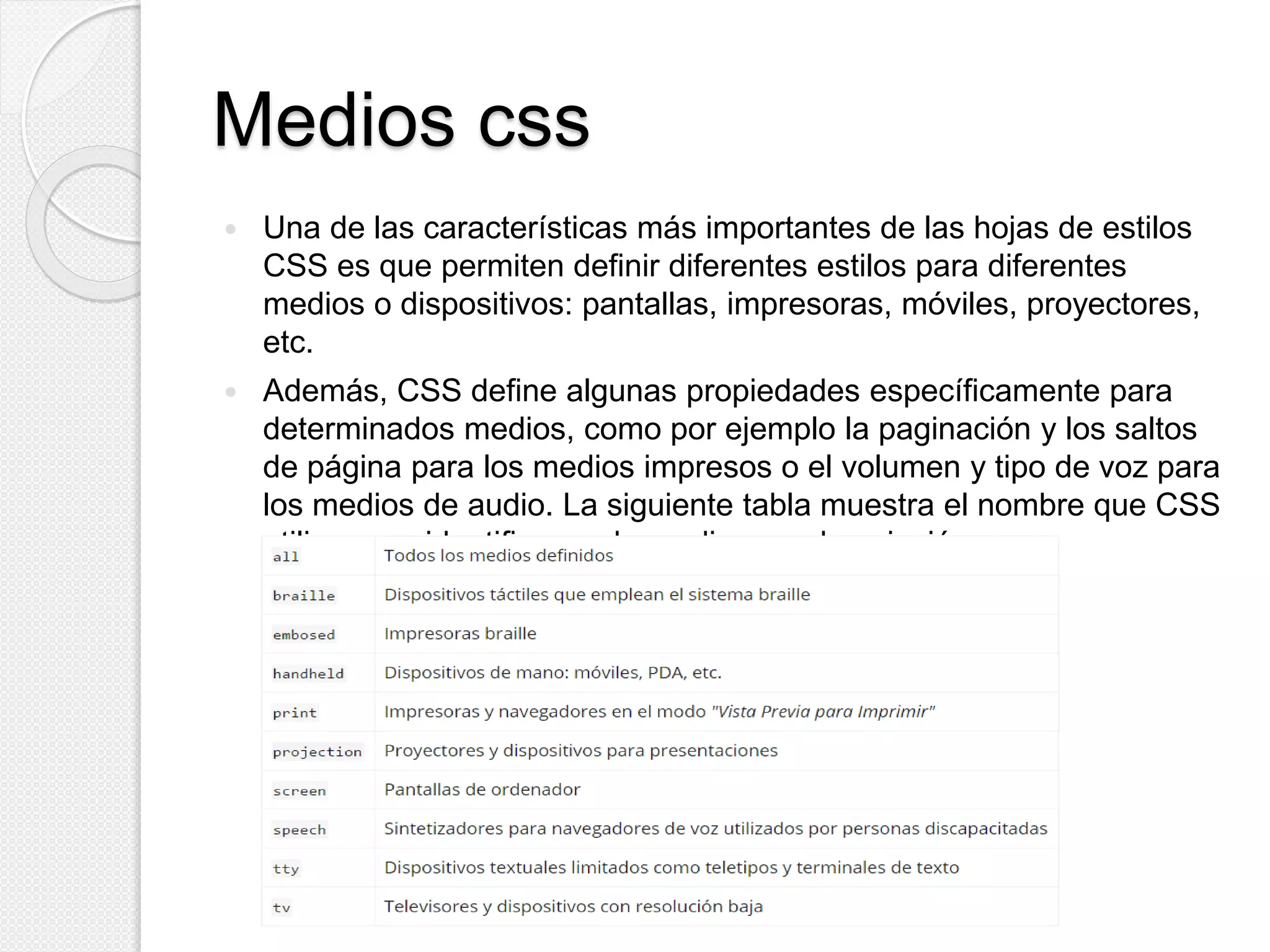 Medios css
 Una de las características más importantes de las hojas de estilos
CSS es que permiten definir diferentes estilos para diferentes
medios o dispositivos: pantallas, impresoras, móviles, proyectores,
etc.
 Además, CSS define algunas propiedades específicamente para
determinados medios, como por ejemplo la paginación y los saltos
de página para los medios impresos o el volumen y tipo de voz para
los medios de audio. La siguiente tabla muestra el nombre que CSS
utiliza para identificar cada medio y su descripción:
 