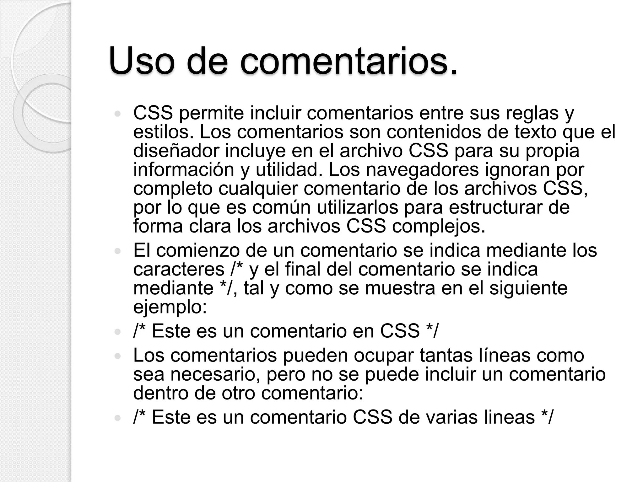 Uso de comentarios.
 CSS permite incluir comentarios entre sus reglas y
estilos. Los comentarios son contenidos de texto que el
diseñador incluye en el archivo CSS para su propia
información y utilidad. Los navegadores ignoran por
completo cualquier comentario de los archivos CSS,
por lo que es común utilizarlos para estructurar de
forma clara los archivos CSS complejos.
 El comienzo de un comentario se indica mediante los
caracteres /* y el final del comentario se indica
mediante */, tal y como se muestra en el siguiente
ejemplo:
 /* Este es un comentario en CSS */
 Los comentarios pueden ocupar tantas líneas como
sea necesario, pero no se puede incluir un comentario
dentro de otro comentario:
 /* Este es un comentario CSS de varias lineas */
 