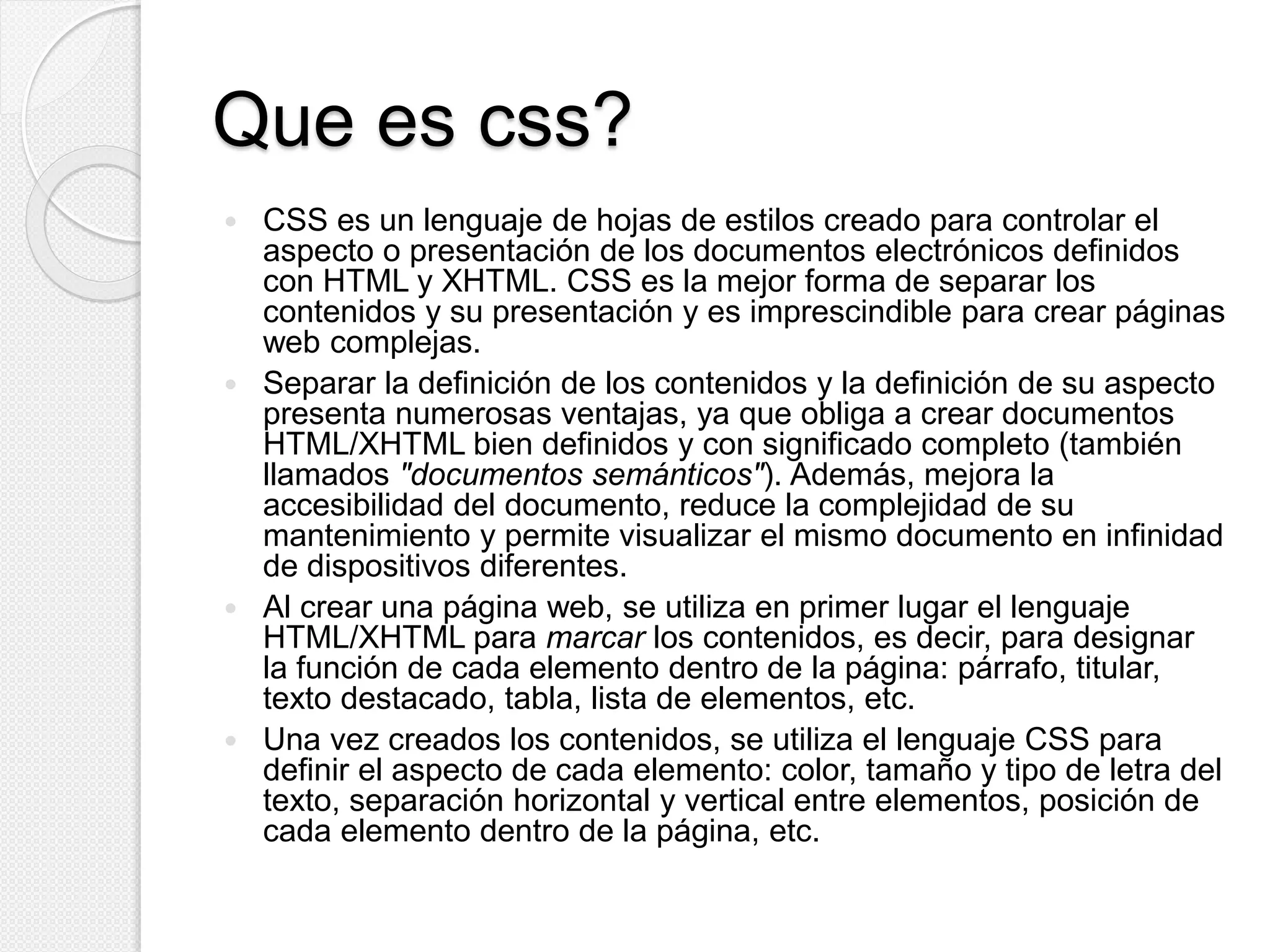 Que es css?
 CSS es un lenguaje de hojas de estilos creado para controlar el
aspecto o presentación de los documentos electrónicos definidos
con HTML y XHTML. CSS es la mejor forma de separar los
contenidos y su presentación y es imprescindible para crear páginas
web complejas.
 Separar la definición de los contenidos y la definición de su aspecto
presenta numerosas ventajas, ya que obliga a crear documentos
HTML/XHTML bien definidos y con significado completo (también
llamados "documentos semánticos"). Además, mejora la
accesibilidad del documento, reduce la complejidad de su
mantenimiento y permite visualizar el mismo documento en infinidad
de dispositivos diferentes.
 Al crear una página web, se utiliza en primer lugar el lenguaje
HTML/XHTML para marcar los contenidos, es decir, para designar
la función de cada elemento dentro de la página: párrafo, titular,
texto destacado, tabla, lista de elementos, etc.
 Una vez creados los contenidos, se utiliza el lenguaje CSS para
definir el aspecto de cada elemento: color, tamaño y tipo de letra del
texto, separación horizontal y vertical entre elementos, posición de
cada elemento dentro de la página, etc.
 
