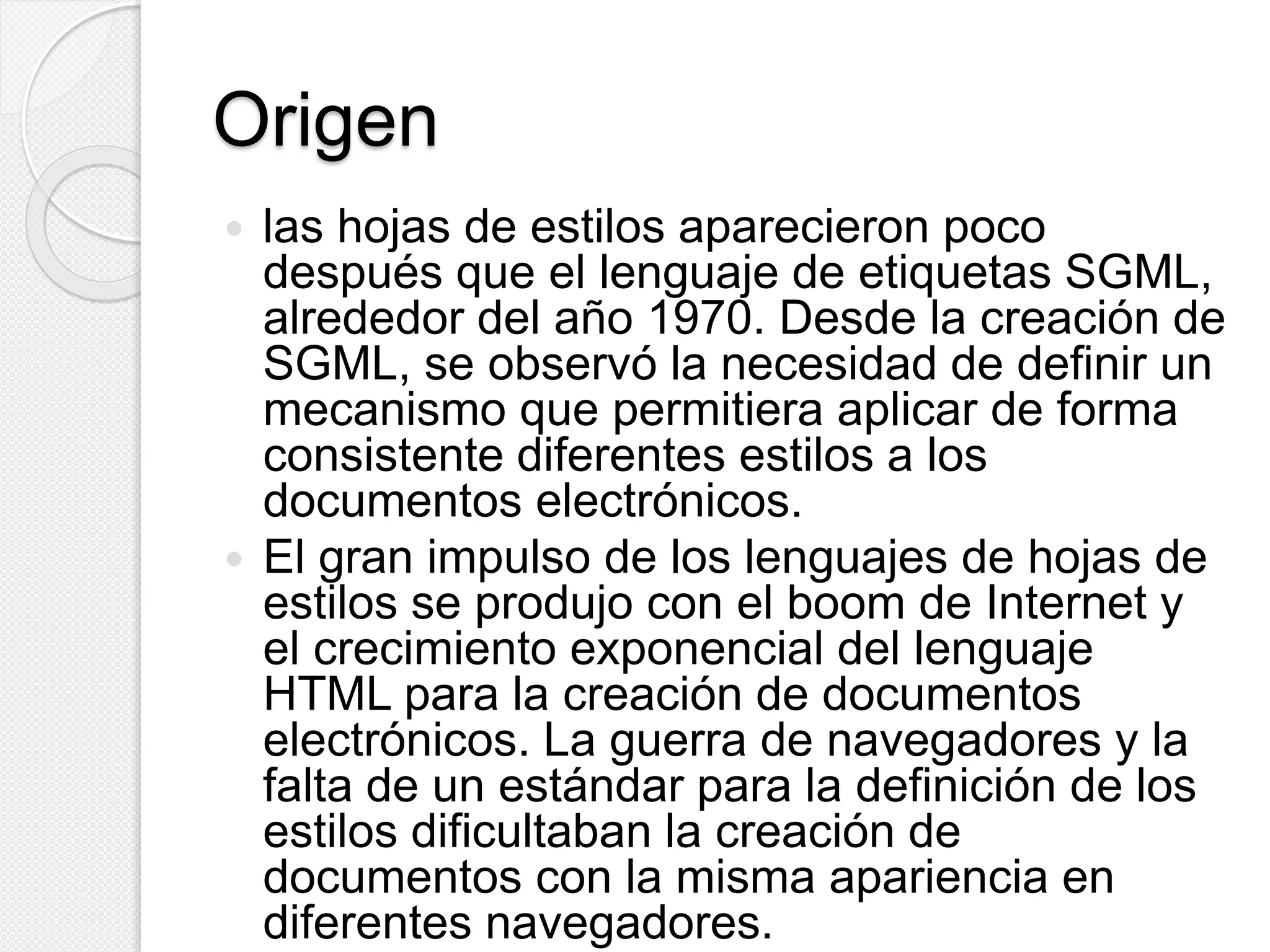 Origen
 las hojas de estilos aparecieron poco
después que el lenguaje de etiquetas SGML,
alrededor del año 1970. Desde la creación de
SGML, se observó la necesidad de definir un
mecanismo que permitiera aplicar de forma
consistente diferentes estilos a los
documentos electrónicos.
 El gran impulso de los lenguajes de hojas de
estilos se produjo con el boom de Internet y
el crecimiento exponencial del lenguaje
HTML para la creación de documentos
electrónicos. La guerra de navegadores y la
falta de un estándar para la definición de los
estilos dificultaban la creación de
documentos con la misma apariencia en
diferentes navegadores.
 