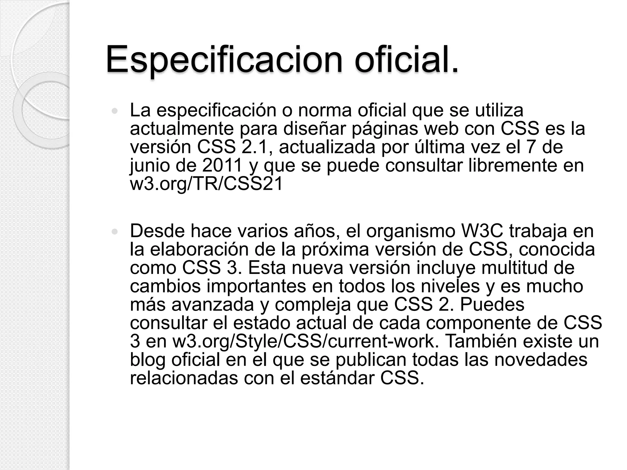Especificacion oficial.
 La especificación o norma oficial que se utiliza
actualmente para diseñar páginas web con CSS es la
versión CSS 2.1, actualizada por última vez el 7 de
junio de 2011 y que se puede consultar libremente en
w3.org/TR/CSS21
 Desde hace varios años, el organismo W3C trabaja en
la elaboración de la próxima versión de CSS, conocida
como CSS 3. Esta nueva versión incluye multitud de
cambios importantes en todos los niveles y es mucho
más avanzada y compleja que CSS 2. Puedes
consultar el estado actual de cada componente de CSS
3 en w3.org/Style/CSS/current-work. También existe un
blog oficial en el que se publican todas las novedades
relacionadas con el estándar CSS.
 