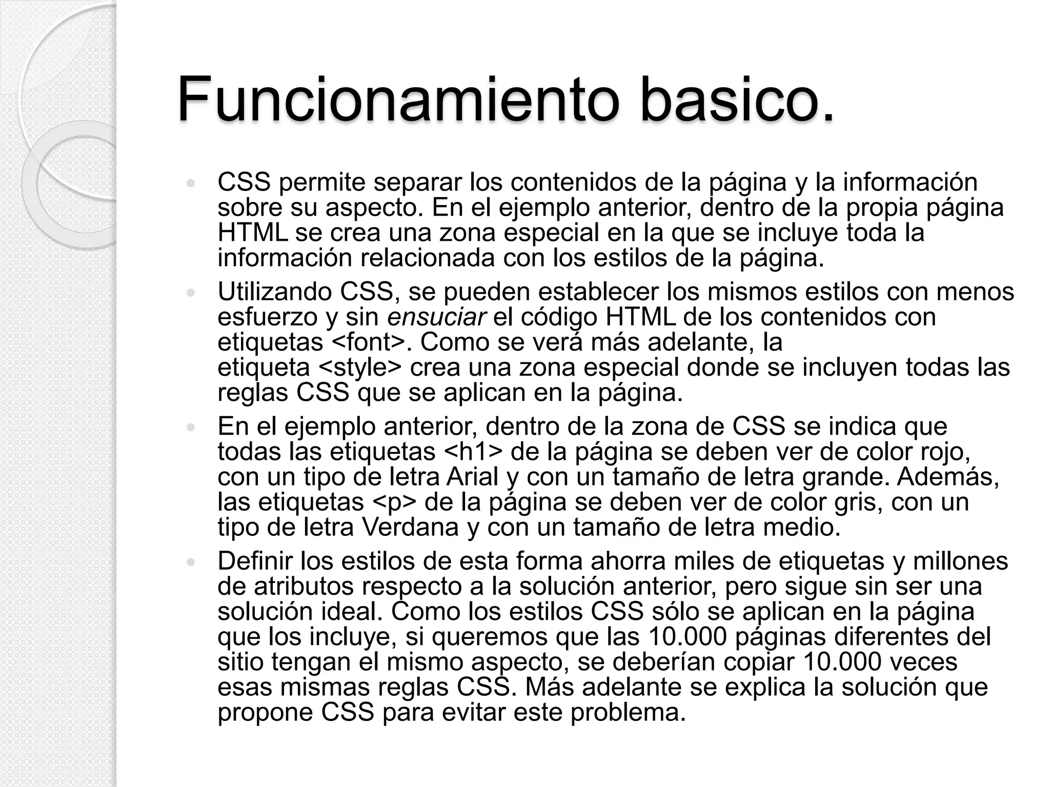 Funcionamiento basico.
 CSS permite separar los contenidos de la página y la información
sobre su aspecto. En el ejemplo anterior, dentro de la propia página
HTML se crea una zona especial en la que se incluye toda la
información relacionada con los estilos de la página.
 Utilizando CSS, se pueden establecer los mismos estilos con menos
esfuerzo y sin ensuciar el código HTML de los contenidos con
etiquetas <font>. Como se verá más adelante, la
etiqueta <style> crea una zona especial donde se incluyen todas las
reglas CSS que se aplican en la página.
 En el ejemplo anterior, dentro de la zona de CSS se indica que
todas las etiquetas <h1> de la página se deben ver de color rojo,
con un tipo de letra Arial y con un tamaño de letra grande. Además,
las etiquetas <p> de la página se deben ver de color gris, con un
tipo de letra Verdana y con un tamaño de letra medio.
 Definir los estilos de esta forma ahorra miles de etiquetas y millones
de atributos respecto a la solución anterior, pero sigue sin ser una
solución ideal. Como los estilos CSS sólo se aplican en la página
que los incluye, si queremos que las 10.000 páginas diferentes del
sitio tengan el mismo aspecto, se deberían copiar 10.000 veces
esas mismas reglas CSS. Más adelante se explica la solución que
propone CSS para evitar este problema.
 