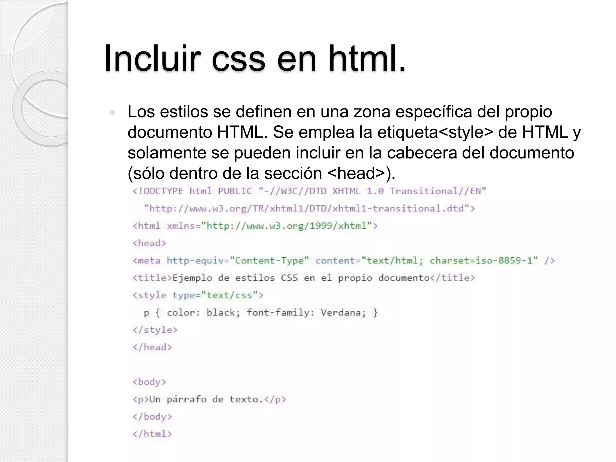 Incluir css en html.
 Los estilos se definen en una zona específica del propio
documento HTML. Se emplea la etiqueta<style> de HTML y
solamente se pueden incluir en la cabecera del documento
(sólo dentro de la sección <head>).
 