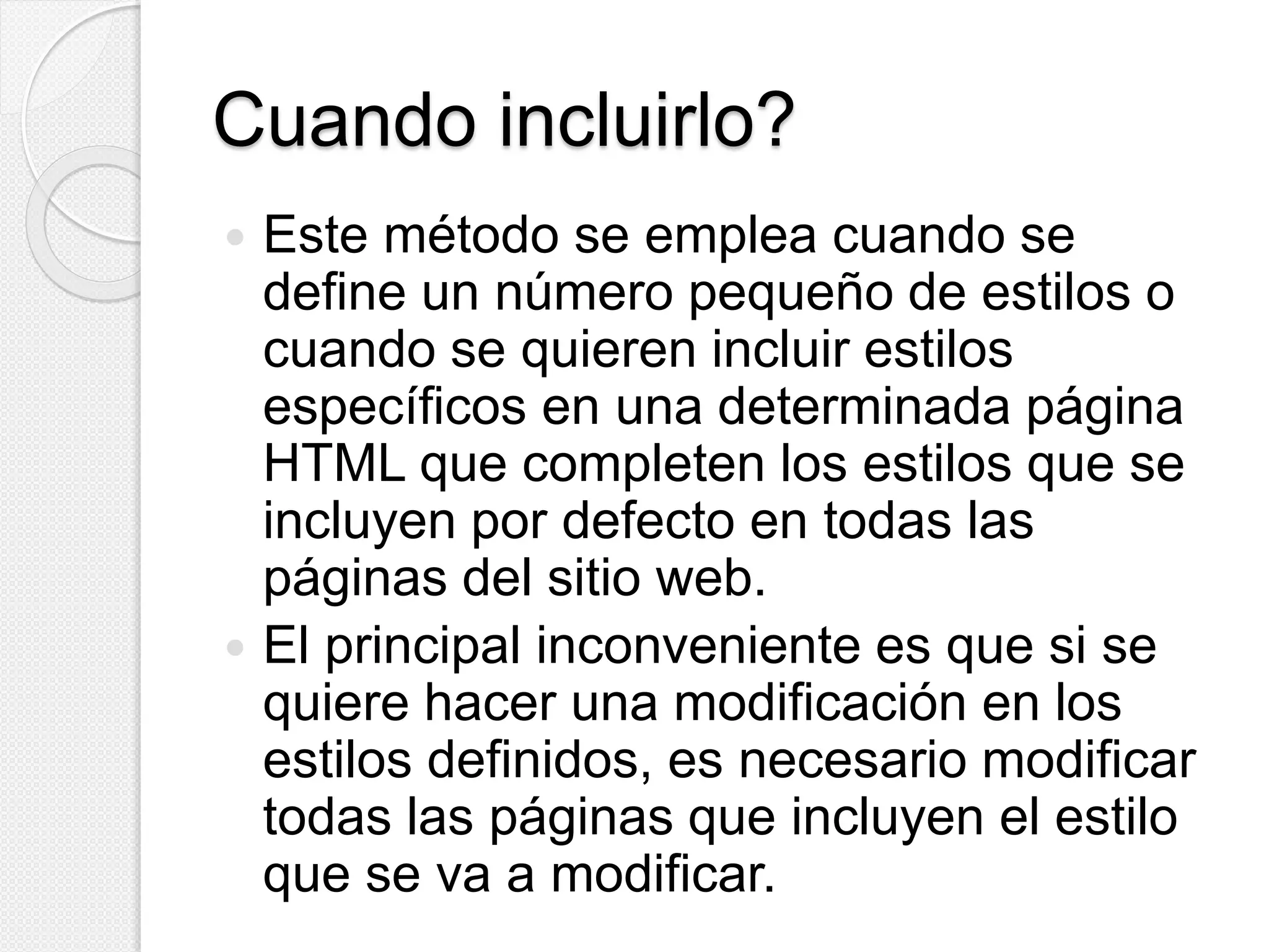 Cuando incluirlo?
 Este método se emplea cuando se
define un número pequeño de estilos o
cuando se quieren incluir estilos
específicos en una determinada página
HTML que completen los estilos que se
incluyen por defecto en todas las
páginas del sitio web.
 El principal inconveniente es que si se
quiere hacer una modificación en los
estilos definidos, es necesario modificar
todas las páginas que incluyen el estilo
que se va a modificar.
 