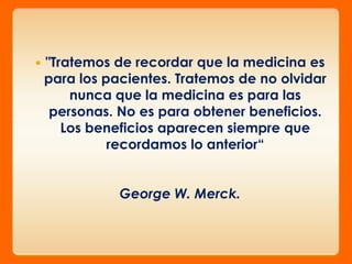    "Tratemos de recordar que la medicina es
    para los pacientes. Tratemos de no olvidar
        nunca que la medicina es para las
     personas. No es para obtener beneficios.
       Los beneficios aparecen siempre que
              recordamos lo anterior“


               George W. Merck.
 