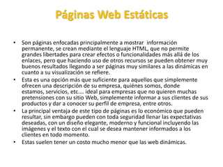 Páginas Web Estáticas
• Son páginas enfocadas principalmente a mostrar información
permanente, se crean mediante el lenguaje HTML, que no permite
grandes libertades para crear efectos o funcionalidades más allá de los
enlaces, pero que haciendo uso de otros recursos se pueden obtener muy
buenos resultados llegando a ser páginas muy similares a las dinámicas en
cuanto a su visualización se refiere.
• Esta es una opción más que suficiente para aquellos que simplemente
ofrecen una descripción de su empresa, quiénes somos, donde
estamos, servicios, etc.… ideal para empresas que no quieren muchas
pretensiones con su sitio Web, simplemente informar a sus clientes de sus
productos y dar a conocer su perfil de empresa, entre otros.
• La principal ventaja de este tipo de páginas es lo económico que pueden
resultar, sin embargo pueden con toda seguridad llenar las expectativas
deseadas, con un diseño elegante, moderno y funcional incluyendo las
imágenes y el texto con el cual se desea mantener informados a los
clientes en todo momento.
• Estas suelen tener un costo mucho menor que las web dinámicas.
 