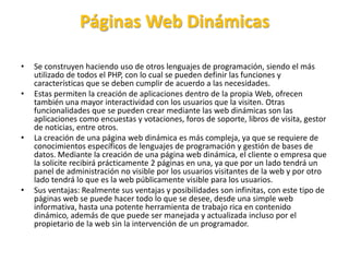 Páginas Web Dinámicas
• Se construyen haciendo uso de otros lenguajes de programación, siendo el más
utilizado de todos el PHP, con lo cual se pueden definir las funciones y
características que se deben cumplir de acuerdo a las necesidades.
• Estas permiten la creación de aplicaciones dentro de la propia Web, ofrecen
también una mayor interactividad con los usuarios que la visiten. Otras
funcionalidades que se pueden crear mediante las web dinámicas son las
aplicaciones como encuestas y votaciones, foros de soporte, libros de visita, gestor
de noticias, entre otros.
• La creación de una página web dinámica es más compleja, ya que se requiere de
conocimientos específicos de lenguajes de programación y gestión de bases de
datos. Mediante la creación de una página web dinámica, el cliente o empresa que
la solicite recibirá prácticamente 2 páginas en una, ya que por un lado tendrá un
panel de administración no visible por los usuarios visitantes de la web y por otro
lado tendrá lo que es la web públicamente visible para los usuarios.
• Sus ventajas: Realmente sus ventajas y posibilidades son infinitas, con este tipo de
páginas web se puede hacer todo lo que se desee, desde una simple web
informativa, hasta una potente herramienta de trabajo rica en contenido
dinámico, además de que puede ser manejada y actualizada incluso por el
propietario de la web sin la intervención de un programador.
 