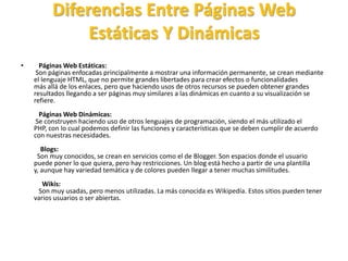 Diferencias Entre Páginas Web
Estáticas Y Dinámicas
• Páginas Web Estáticas:
Son páginas enfocadas principalmente a mostrar una información permanente, se crean mediante
el lenguaje HTML, que no permite grandes libertades para crear efectos o funcionalidades
más allá de los enlaces, pero que haciendo usos de otros recursos se pueden obtener grandes
resultados llegando a ser páginas muy similares a las dinámicas en cuanto a su visualización se
refiere.
Páginas Web Dinámicas:
Se construyen haciendo uso de otros lenguajes de programación, siendo el más utilizado el
PHP, con lo cual podemos definir las funciones y características que se deben cumplir de acuerdo
con nuestras necesidades.
Blogs:
Son muy conocidos, se crean en servicios como el de Blogger. Son espacios donde el usuario
puede poner lo que quiera, pero hay restricciones. Un blog está hecho a partir de una plantilla
y, aunque hay variedad temática y de colores pueden llegar a tener muchas similitudes.
Wikis:
Son muy usadas, pero menos utilizadas. La más conocida es Wikipedía. Estos sitios pueden tener
varios usuarios o ser abiertas.
 