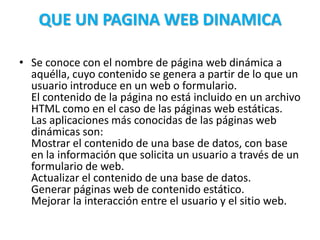 QUE UN PAGINA WEB DINAMICA
• Se conoce con el nombre de página web dinámica a
aquélla, cuyo contenido se genera a partir de lo que un
usuario introduce en un web o formulario.
El contenido de la página no está incluido en un archivo
HTML como en el caso de las páginas web estáticas.
Las aplicaciones más conocidas de las páginas web
dinámicas son:
Mostrar el contenido de una base de datos, con base
en la información que solicita un usuario a través de un
formulario de web.
Actualizar el contenido de una base de datos.
Generar páginas web de contenido estático.
Mejorar la interacción entre el usuario y el sitio web.
 