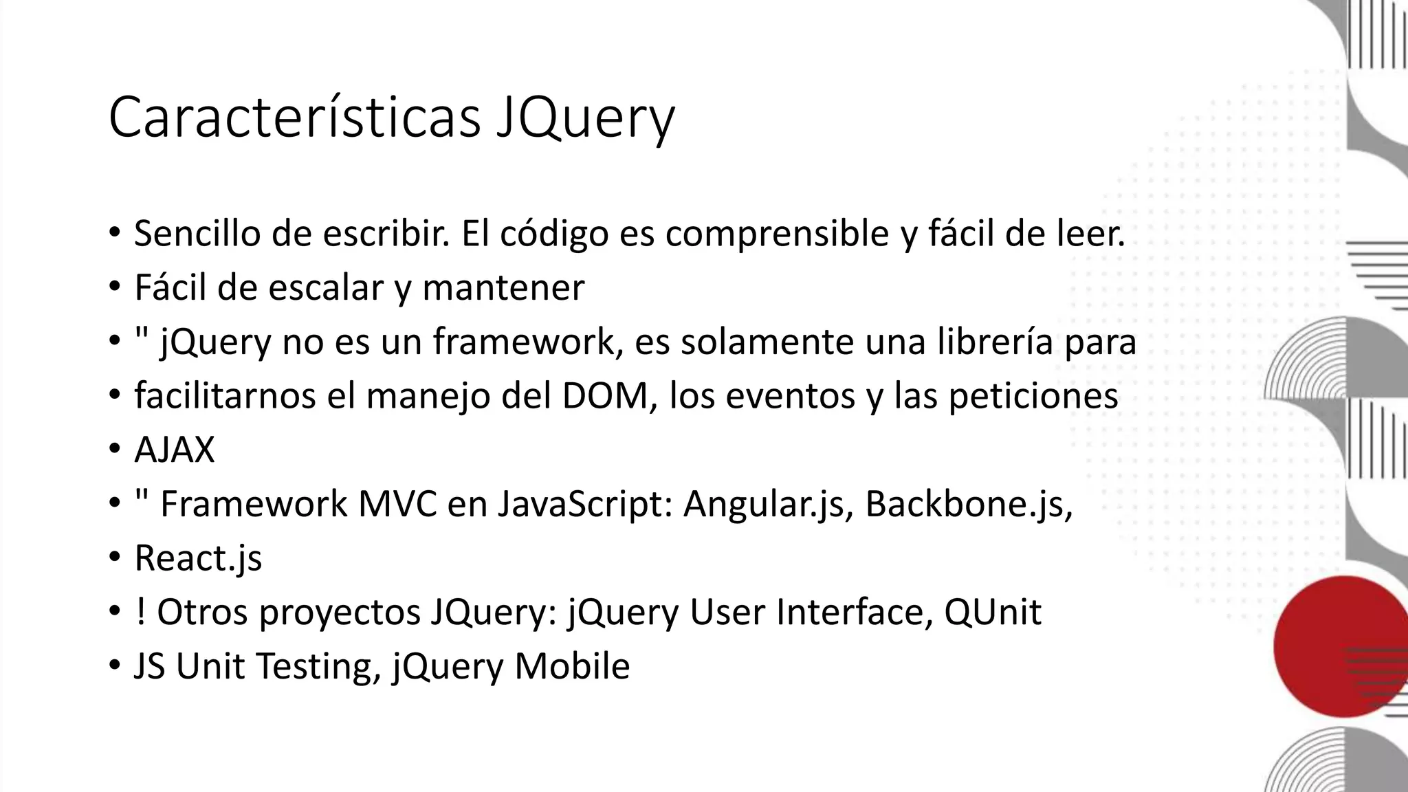 Características JQuery
• Sencillo de escribir. El código es comprensible y fácil de leer.
• Fácil de escalar y mantener
• " jQuery no es un framework, es solamente una librería para
• facilitarnos el manejo del DOM, los eventos y las peticiones
• AJAX
• " Framework MVC en JavaScript: Angular.js, Backbone.js,
• React.js
• ! Otros proyectos JQuery: jQuery User Interface, QUnit
• JS Unit Testing, jQuery Mobile
 
