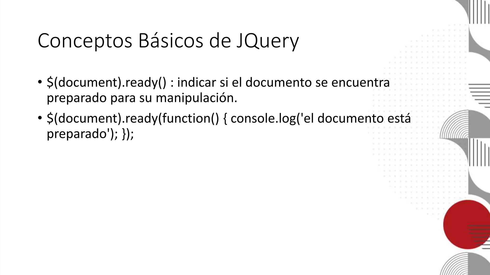 Conceptos Básicos de JQuery
• $(document).ready() : indicar si el documento se encuentra
preparado para su manipulación.
• $(document).ready(function() { console.log('el documento está
preparado'); });
 