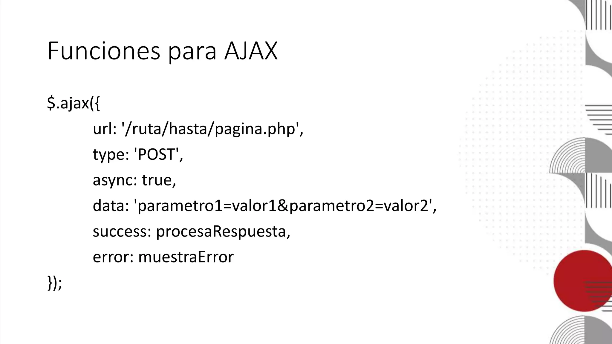 Funciones para AJAX
$.ajax({
url: '/ruta/hasta/pagina.php',
type: 'POST',
async: true,
data: 'parametro1=valor1&parametro2=valor2',
success: procesaRespuesta,
error: muestraError
});
 