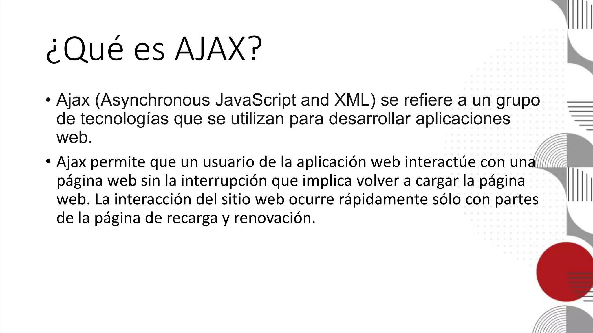 ¿Qué es AJAX?
• Ajax (Asynchronous JavaScript and XML) se refiere a un grupo
de tecnologías que se utilizan para desarrollar aplicaciones
web.
• Ajax permite que un usuario de la aplicación web interactúe con una
página web sin la interrupción que implica volver a cargar la página
web. La interacción del sitio web ocurre rápidamente sólo con partes
de la página de recarga y renovación.
 