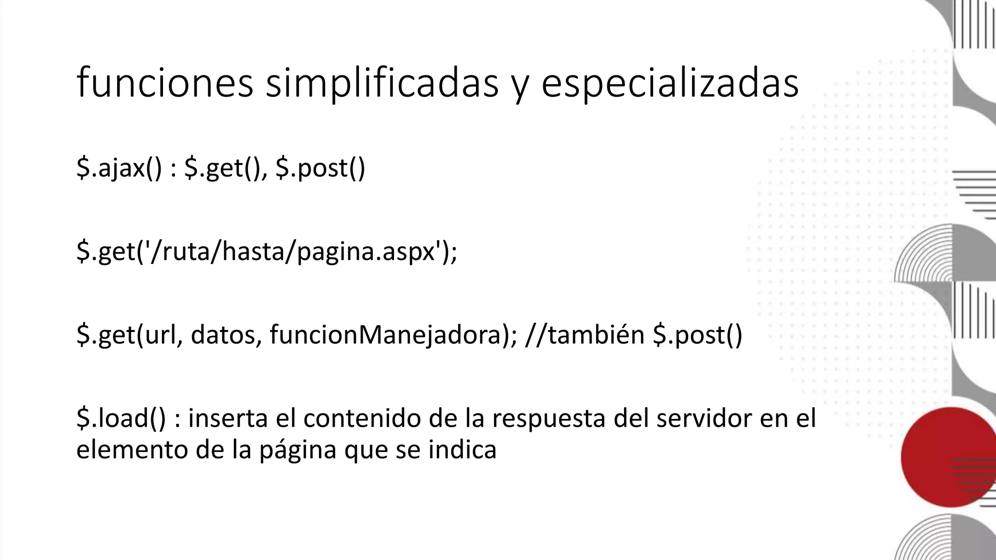 funciones simplificadas y especializadas
$.ajax() : $.get(), $.post()
$.get('/ruta/hasta/pagina.aspx');
$.get(url, datos, funcionManejadora); //también $.post()
$.load() : inserta el contenido de la respuesta del servidor en el
elemento de la página que se indica
 