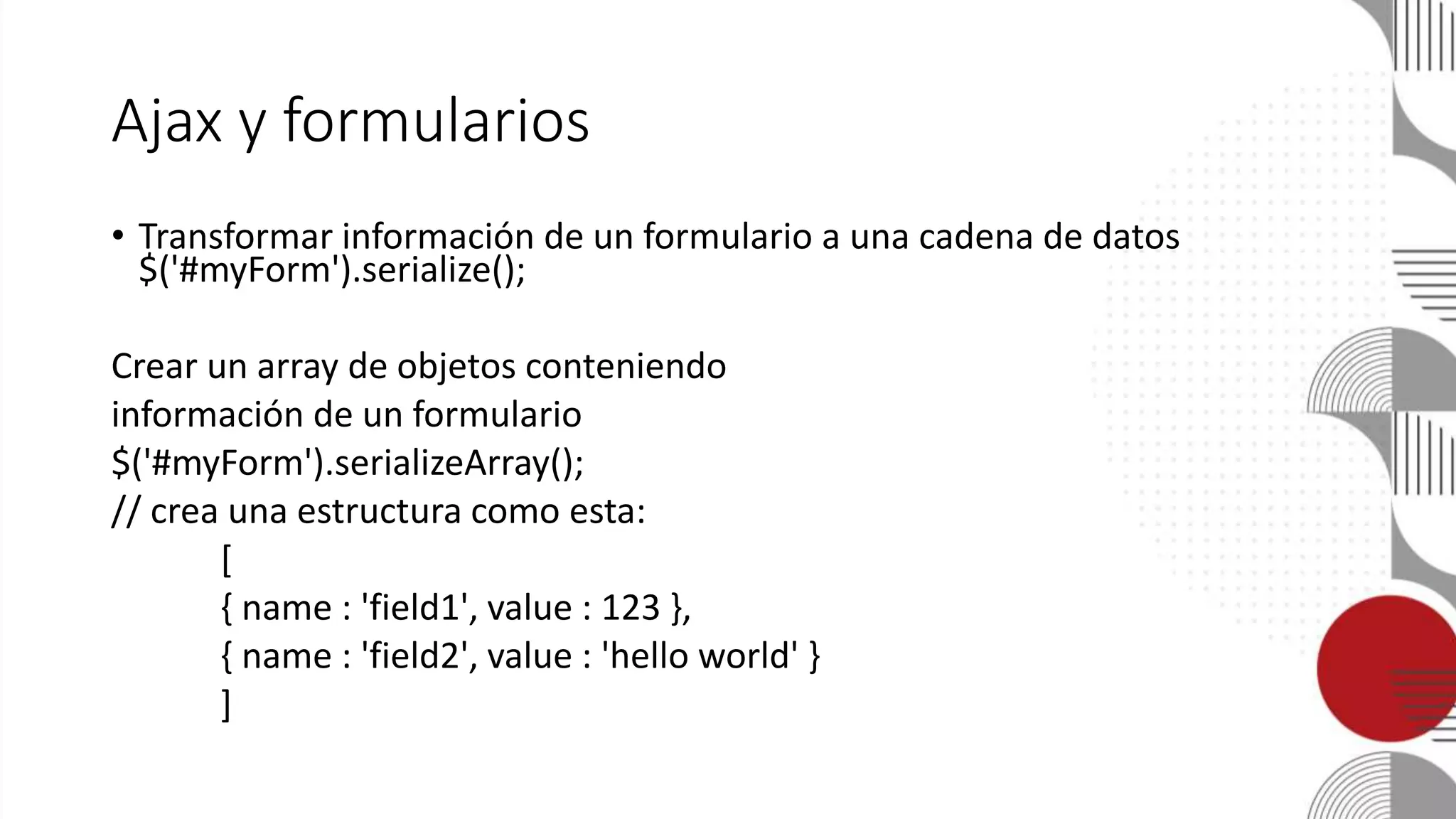 Ajax y formularios
• Transformar información de un formulario a una cadena de datos
$('#myForm').serialize();
Crear un array de objetos conteniendo
información de un formulario
$('#myForm').serializeArray();
// crea una estructura como esta:
[
{ name : 'field1', value : 123 },
{ name : 'field2', value : 'hello world' }
]
 