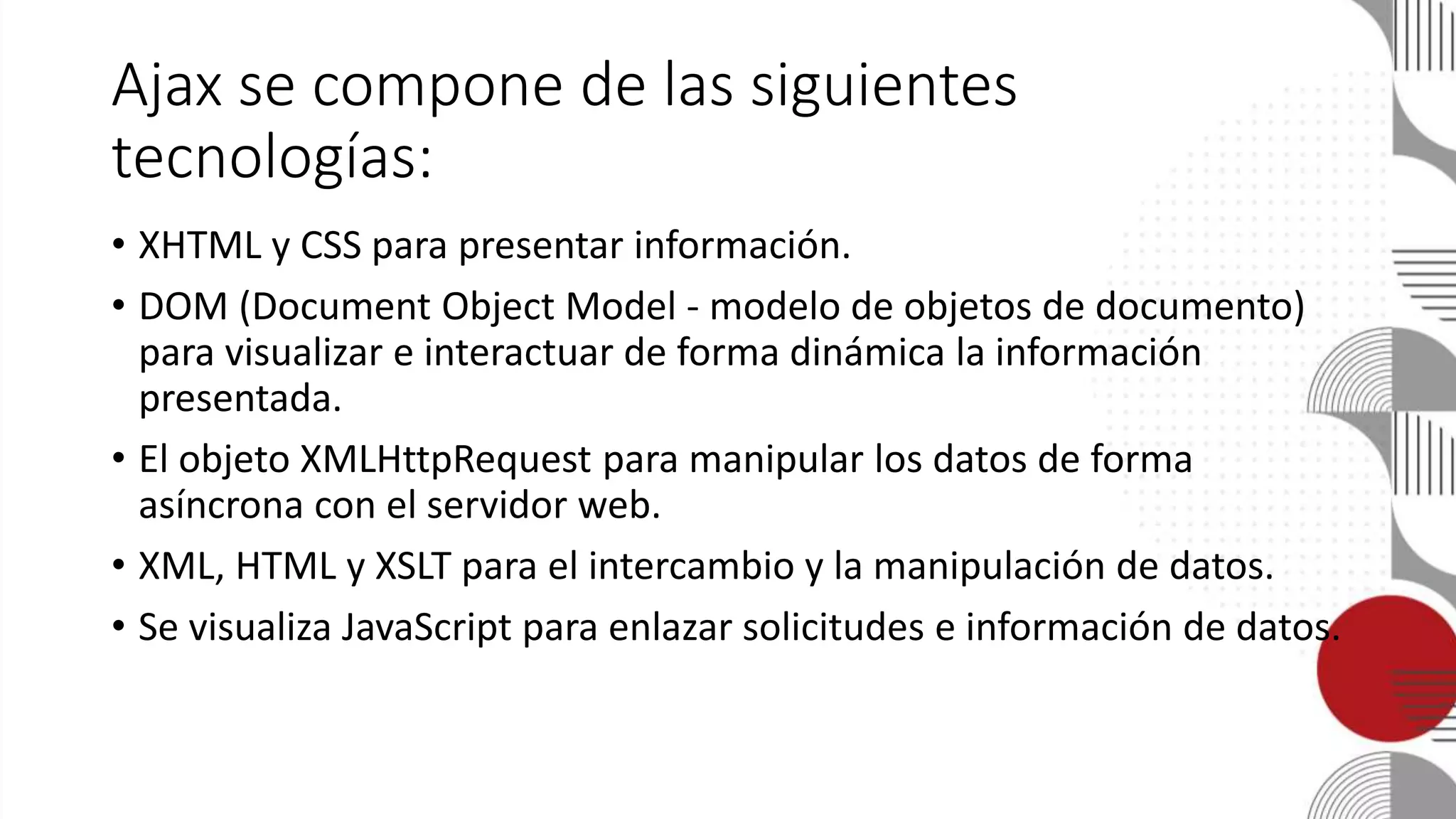 Ajax se compone de las siguientes
tecnologías:
• XHTML y CSS para presentar información.
• DOM (Document Object Model - modelo de objetos de documento)
para visualizar e interactuar de forma dinámica la información
presentada.
• El objeto XMLHttpRequest para manipular los datos de forma
asíncrona con el servidor web.
• XML, HTML y XSLT para el intercambio y la manipulación de datos.
• Se visualiza JavaScript para enlazar solicitudes e información de datos.
 