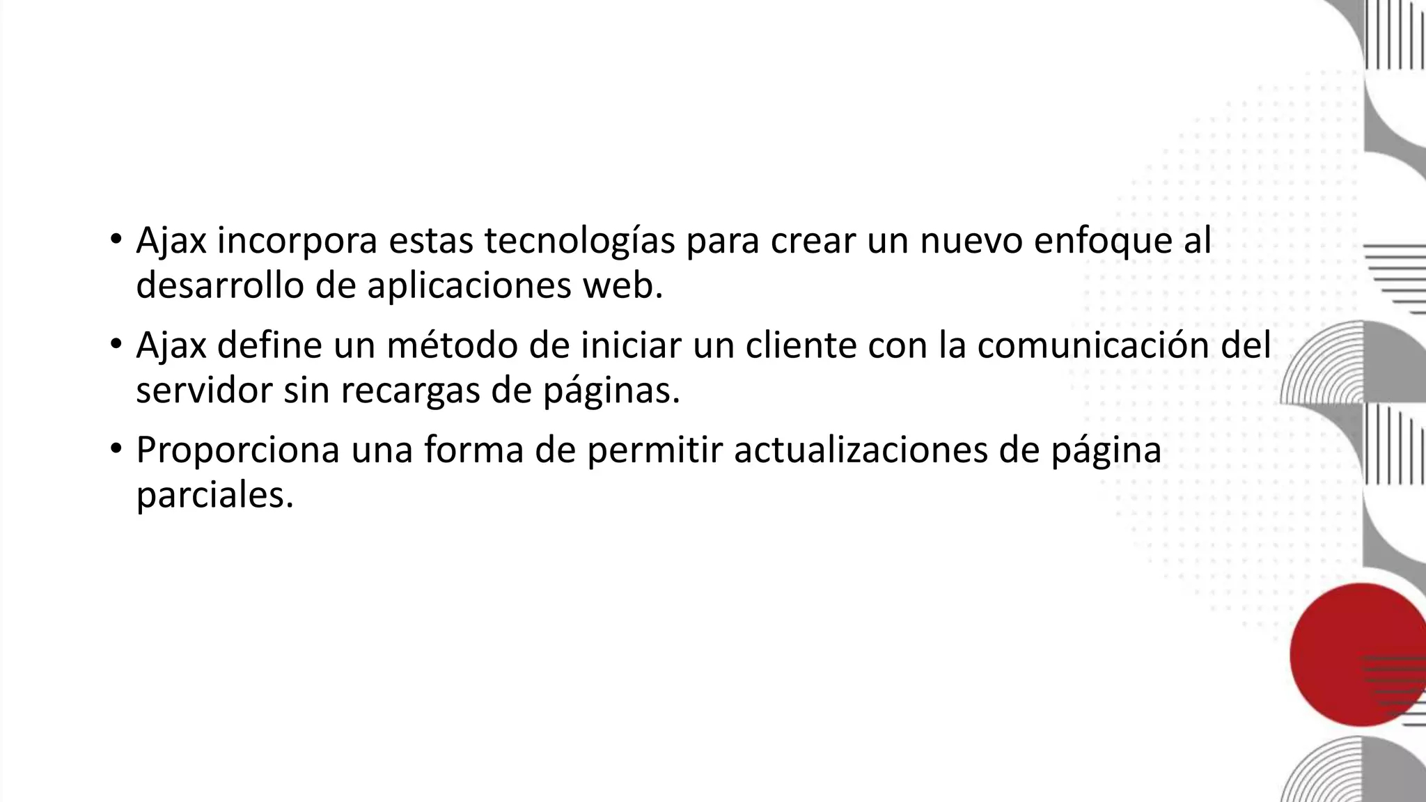 • Ajax incorpora estas tecnologías para crear un nuevo enfoque al
desarrollo de aplicaciones web.
• Ajax define un método de iniciar un cliente con la comunicación del
servidor sin recargas de páginas.
• Proporciona una forma de permitir actualizaciones de página
parciales.
 