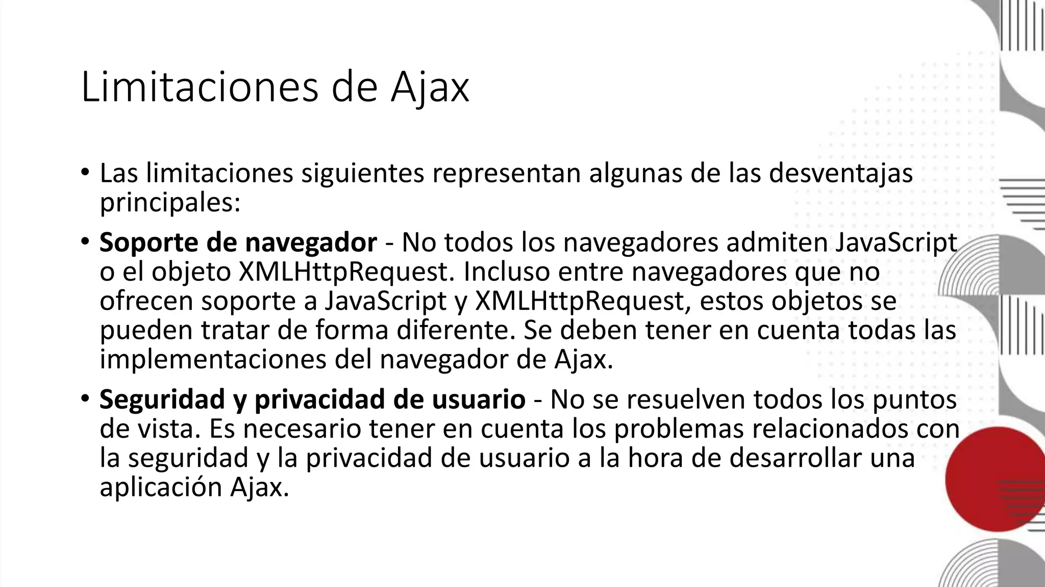 Limitaciones de Ajax
• Las limitaciones siguientes representan algunas de las desventajas
principales:
• Soporte de navegador - No todos los navegadores admiten JavaScript
o el objeto XMLHttpRequest. Incluso entre navegadores que no
ofrecen soporte a JavaScript y XMLHttpRequest, estos objetos se
pueden tratar de forma diferente. Se deben tener en cuenta todas las
implementaciones del navegador de Ajax.
• Seguridad y privacidad de usuario - No se resuelven todos los puntos
de vista. Es necesario tener en cuenta los problemas relacionados con
la seguridad y la privacidad de usuario a la hora de desarrollar una
aplicación Ajax.
 