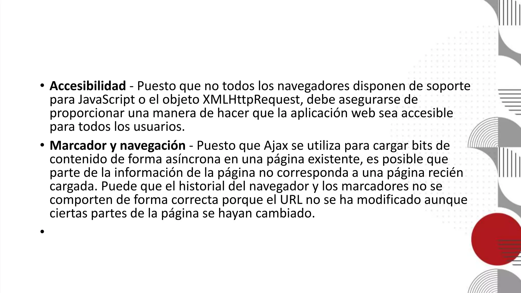 • Accesibilidad - Puesto que no todos los navegadores disponen de soporte
para JavaScript o el objeto XMLHttpRequest, debe asegurarse de
proporcionar una manera de hacer que la aplicación web sea accesible
para todos los usuarios.
• Marcador y navegación - Puesto que Ajax se utiliza para cargar bits de
contenido de forma asíncrona en una página existente, es posible que
parte de la información de la página no corresponda a una página recién
cargada. Puede que el historial del navegador y los marcadores no se
comporten de forma correcta porque el URL no se ha modificado aunque
ciertas partes de la página se hayan cambiado.
•
 