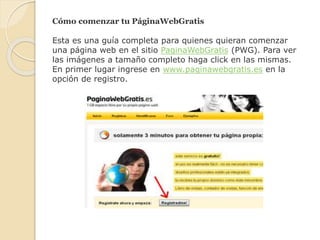 Cómo comenzar tu PáginaWebGratis
Esta es una guía completa para quienes quieran comenzar
una página web en el sitio PaginaWebGratis (PWG). Para ver
las imágenes a tamaño completo haga click en las mismas.
En primer lugar ingrese en www.paginawebgratis.es en la
opción de registro.
 