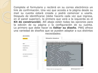 Complete el formulario y recibirá en su correo electrónico un
link de confirmación. Una vez que acceda a la página desde su
mail su cuenta estará creada y podrá comenzar a usarla.
Después de identificarse (debe hacerlo cada vez que ingresa,
en el panel superior), lo primero que verá a la izquierda es el
Kit de construcción. Allí abajo están todas las opciones para
la edición de su página y la configuración de su cuenta.
Lo primero que debe hacer es Editar su diseño. PWG ofrece
una variedad de diseños que se pueden adaptar a sus distintas
necesidades:
 