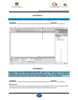77
Utilizar Software de Aplicación para el Diseño de Páginas Web
ACTIVIDAD 5
Coloca las letras en el lugar correspondiente de la ventana inicial de dreamwever
NOMBRE: GRUPO:
ACTIVIDAD 6
Ingresa al software DREAMWEAVER CS5, observa el lugar donde se encuentran
ubicadas cada una de las barras de herramientas que se describen en la lectura,
posteriormente responde cada una de las preguntas que se te presentan.
NOMBRE: GRUPO:
Barra insertar
Una barra muy útil, ya que la mayoría de herramientas que utilizarás, están en ella o las puedes añadir,
esto facilita el no tener que ir buscando las herramientas en las diferentes ventanas.
 