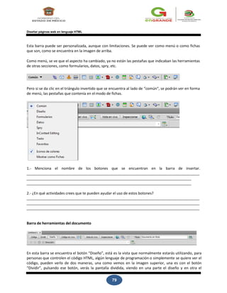 79
Diseñar páginas web en lenguaje HTML
Esta barra puede ser personalizada, aunque con limitaciones. Se puede ver como menú o como fichas
que son, como se encuentra en la imagen de arriba.
Como menú, se ve que el aspecto ha cambiado, ya no están las pestañas que indicaban las herramientas
de otras secciones, como formularios, datos, spry, etc.
Pero si se da clic en el triángulo invertido que se encuentra al lado de “común“, se podrán ver en forma
de menú, las pestañas que contenía en el modo de fichas.
1.- Menciona el nombre de los botones que se encuentran en la barra de insertar.
2.- ¿En qué actividades crees que te pueden ayudar el uso de estos botones?
Barra de herramientas del documento
En esta barra se encuentra el botón “Diseño”, está es la vista que normalmente estarás utilizando, para
personas que controlen el código HTML, algún lenguaje de programación o simplemente se quiere ver el
código, pueden verlo de dos maneras, una como vemos en la imagen superior, una es con el botón
“Dividir”, pulsando ese botón, verás la pantalla dividida, viendo en una parte el diseño y en otra el
 