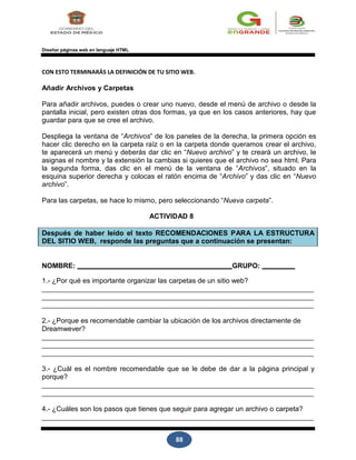 88
Diseñar páginas web en lenguaje HTML
CON ESTO TERMINARÁS LA DEFINICIÓN DE TU SITIO WEB.
Añadir Archivos y Carpetas
Para añadir archivos, puedes o crear uno nuevo, desde el menú de archivo o desde la
pantalla inicial, pero existen otras dos formas, ya que en los casos anteriores, hay que
guardar para que se cree el archivo.
Despliega la ventana de “Archivos” de los paneles de la derecha, la primera opción es
hacer clic derecho en la carpeta raíz o en la carpeta donde queramos crear el archivo,
te aparecerá un menú y deberás dar clic en “Nuevo archivo” y te creará un archivo, le
asignas el nombre y la extensión la cambias si quieres que el archivo no sea html. Para
la segunda forma, das clic en el menú de la ventana de “Archivos”, situado en la
esquina superior derecha y colocas el ratón encima de “Archivo” y das clic en “Nuevo
archivo”.
Para las carpetas, se hace lo mismo, pero seleccionando “Nueva carpeta”.
ACTIVIDAD 8
Después de haber leído el texto RECOMENDACIONES PARA LA ESTRUCTURA
DEL SITIO WEB, responde las preguntas que a continuación se presentan:
NOMBRE: GRUPO:
1.- ¿Por qué es importante organizar las carpetas de un sitio web?
2.- ¿Porque es recomendable cambiar la ubicación de los archivos directamente de
Dreamwever?
3.- ¿Cuál es el nombre recomendable que se le debe de dar a la página principal y
porque?
4.- ¿Cuáles son los pasos que tienes que seguir para agregar un archivo o carpeta?
 