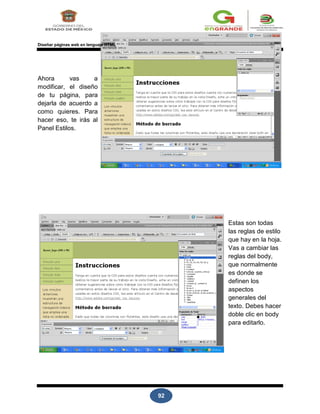 92
Diseñar páginas web en lenguaje HTML
Ahora vas a
modificar, el diseño
de tu página, para
dejarla de acuerdo a
como quieres. Para
hacer eso, te irás al
Panel Estilos.
Estas son todas
las reglas de estilo
que hay en la hoja.
Vas a cambiar las
reglas del body,
que normalmente
es donde se
definen los
aspectos
generales del
texto. Debes hacer
doble clic en body
para editarlo.
 