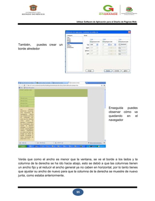 95
Utilizar Software de Aplicación para el Diseño de Páginas Web
También, puedes crear un
borde alrededor
Enseguida puedes
observar cómo va
quedando en el
navegador
Verás que como el ancho es menor que la ventana, se ve el borde a los lados y la
columna de la derecha se ha ido hacia abajo, esto se debió a que las columnas tienen
un ancho fijo y al reducir el ancho general ya no caben en horizontal, por lo tanto tienes
que ajustar su ancho de nuevo para que la columna de la derecha se muestre de nuevo
junta, como estaba anteriormente.
 