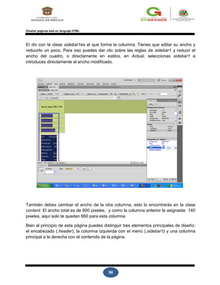 96
Diseñar páginas web en lenguaje HTML
El div con la clase sidebar1es el que forma la columna. Tienes que editar su ancho y
reducirlo un poco. Para eso puedes dar clic sobre las reglas de sidebar1 y reducir el
ancho del cuadro, o directamente en estilos, en Actual, seleccionas sidebar1 e
introduces directamente el ancho modificado.
También debes cambiar el ancho de la otra columna, esto lo encontrarás en la clase
content. El ancho total es de 800 pixeles, y como la columna anterior le asignaste 140
pixeles, aquí solo te quedan 660 para esta columna.
Bien al principio de esta página puedes distinguir tres elementos principales de diseño:
el encabezado (.header), la columna izquierda con el menú (.sidebar1) y una columna
principal a la derecha con el contenido de la página.
 
