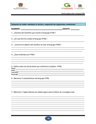 10
Diseñar páginas web en lenguaje HTML
Después de haber realizado la lectura, responde las siguientes cuestiones:
NOMBRE: GRUPO:
1.- ¿Nombre del Científico que invento el lenguaje HTML?
2.- ¿En qué año fue creado el lenguaje HTML?
3.- ¿Cuál era el objetivo del científico al crear el lenguaje HTML?
4.- ¿Qué entiendes por HTML?
5.- Define cada una de las letras que conforman la palabra HTML.
Hiper:
texto:
marcado:
lenguaje:
6.- Menciona 4 características del lenguaje HTML.
7.- Menciona 7 reglas básicas que debes seguir para el diseño de una página web:
 