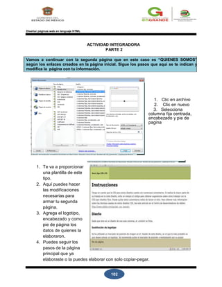 102
Diseñar páginas web en lenguaje HTML
ACTIVIDAD INTEGRADORA
PARTE 2
Vamos a continuar con la segunda página que en este caso es “QUIENES SOMOS”
según los enlaces creados en la página inicial. Sigue los pasos que aquí se te indican y
modifica la página con tu información.
1. Clic en archivo
2. Clic en nuevo
3. Selecciona
columna fija centrada,
encabezado y pie de
pagina
1. Te va a proporcionar
una plantilla de este
tipo.
2. Aquí puedes hacer
las modificaciones
necesarias para
armar tu segunda
página.
3. Agrega el logotipo,
encabezado y como
pie de página los
datos de quienes la
elaboraron.
4. Puedes seguir los
pasos de la página
principal que ya
elaboraste o la puedes elaborar con solo copiar-pegar.
 