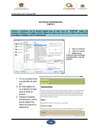 104
Diseñar páginas web en lenguaje HTML
ACTIVIDAD INTEGRADORA
PARTE 3
Vamos a continuar con la tercera página que en este caso es “TARIFAS” según los
enlaces creados en la página inicial. Sigue los pasos que aquí se te indican para insertar
una tabla y modifica con tu información.
1. Clic en archivo
2. Clic en nuevo
3. Selecciona
columna fija centrada,
encabezado y pie de
pagina
1. Te va a proporcionar
una plantilla de este
tipo.
2. En esta página se
va a diseñar la tabla
para la tarifa de
precios.
3. Agrega el logotipo,
encabezado y como
pie de página los
datos de quienes la
elaboraron.
 