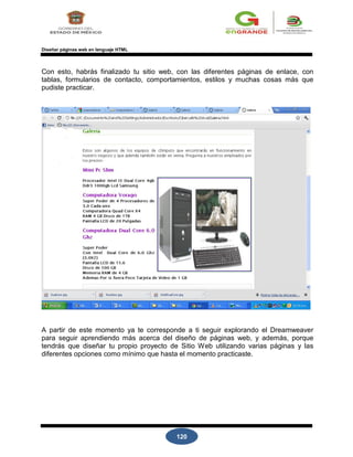 120
Diseñar páginas web en lenguaje HTML
Con esto, habrás finalizado tu sitio web, con las diferentes páginas de enlace, con
tablas, formularios de contacto, comportamientos, estilos y muchas cosas más que
pudiste practicar.
A partir de este momento ya te corresponde a ti seguir explorando el Dreamweaver
para seguir aprendiendo más acerca del diseño de páginas web, y además, porque
tendrás que diseñar tu propio proyecto de Sitio Web utilizando varias páginas y las
diferentes opciones como mínimo que hasta el momento practicaste.
 