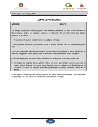 122
Diseñar páginas web en lenguaje HTML
ACTIVIDAD INTEGRADORA
NOMBRE: GRUPO:
En trabajo colaborativo como proyecto final deberás presentar un Sitio Web diseñado en
Dreamweaver, sobre un negocio, empresa o institución de servicios. Sitio que deberá
contener lo siguiente:
1.- 4 páginas web que se enlacen desde una página principal.
2.- Una plantilla de diseño, que crearás y que te servirá de base para tus diferentes páginas
web.
3.- En las diferentes páginas que crearás debes manejar en algunas o todas según sea tu
elección: Imágenes, tablas, formularios de contacto, comportamientos en las imágenes.
4.- Todas las páginas deben contener encabezados, imágenes, título, texto, columnas.
5.- En todas las páginas debes aplicar estilos, es decir, que tengan buena apariencia, en
cuanto a tipos de letra, colores de fondo, bordes, marcos, imágenes, la distribución de las
columnas. Es decir, las páginas deben ser agradables a la vista y presentar calidad en su
diseño
6.- En alguna de las páginas, deben aparecer los datos de los diseñadores, con información
de contacto, por si es necesario establecer comunicación con ellos.
 
