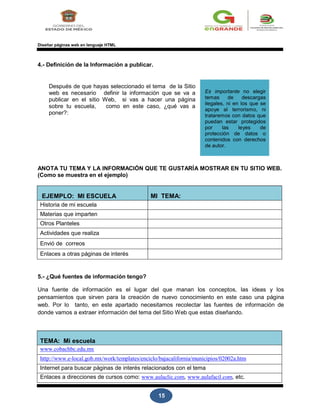 15
Diseñar páginas web en lenguaje HTML
4.- Definición de la Información a publicar.
Después de que hayas seleccionado el tema de la Sitio
web es necesario definir la información que se va a
publicar en el sitio Web, si vas a hacer una página
sobre tu escuela, como en este caso, ¿qué vas a
poner?:
Es importante no elegir
temas de descargas
ilegales, ni en los que se
apoye al terrorismo, ni
trataremos con datos que
puedan estar protegidos
por las leyes de
protección de datos o
contenidos con derechos
de autor.
ANOTA TU TEMA Y LA INFORMACIÓN QUE TE GUSTARÍA MOSTRAR EN TU SITIO WEB.
(Como se muestra en el ejemplo)
EJEMPLO: MI ESCUELA MI TEMA:
Historia de mi escuela
Materias que imparten
Otros Planteles
Actividades que realiza
Envió de correos
Enlaces a otras páginas de interés
5.- ¿Qué fuentes de información tengo?
Una fuente de información es el lugar del que manan los conceptos, las ideas y los
pensamientos que sirven para la creación de nuevo conocimiento en este caso una página
web. Por lo tanto, en este apartado necesitamos recolectar las fuentes de información de
donde vamos a extraer información del tema del Sitio Web que estas diseñando.
TEMA: Mi escuela
www.cobachbc.edu.mx
http://www.e-local.gob.mx/work/templates/enciclo/bajacalifornia/municipios/02002a.htm
Internet para buscar páginas de interés relacionados con el tema
Enlaces a direcciones de cursos como: www.aulaclic.com, www.aulafacil.com, etc.
 