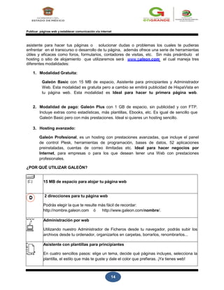 14
Publicar páginas web y establecer comunicación vía internet
asistente para hacer tus páginas o solucionar dudas o problemas los cuales te pudieras
enfrentar en el transcurso o desarrollo de tu página, además ofrece una serie de herramientas
útiles y eficaces como foros, formularios, contadores de visitas, etc. Sin más preámbulo el
hosting o sitio de alojamiento que utilizaremos será www.galeon.com el cual maneja tres
diferentes modalidades:
1. Modalidad Gratuita:
Galeón Basic con 15 MB de espacio, Asistente para principiantes y Administrador
Web. Esta modalidad es gratuita pero a cambio se emitirá publicidad de HispaVista en
tu página web. Esta modalidad es Ideal para hacer tu primera página web.
2. Modalidad de pago: Galeón Plus con 1 GB de espacio, sin publicidad y con FTP.
Incluye extras como estadísticas, más plantillas, Ebooks, etc. Es igual de sencillo que
Galeón Basic pero con más prestaciones. Ideal si quieres un hosting sencillo.
3. Hosting avanzado:
Galeón Profesional, es un hosting con prestaciones avanzadas, que incluye el panel
de control Plesk, herramientas de programación, bases de datos, 52 aplicaciones
preinstaladas, cuentas de correo ilimitadas etc. Ideal para hacer negocios por
Internet, para empresas o para los que desean tener una Web con prestaciones
profesionales.
¿POR QUÉ UTILIZAR GALEÓN?
15 MB de espacio para alojar tu página web
2 direcciones para tu página web
Podrás elegir la que te resulte más fácil de recordar:
http://nombre.galeon.com ó http://www.galeon.com/nombre/.
Administración por web
Utilizando nuestro Administrador de Ficheros desde tu navegador, podrás subir los
archivos desde tu ordenador, organizarlos en carpetas, borrarlos, renombrarlos...
Asistente con plantillas para principiantes
En cuatro sencillos pasos: elige un tema, decide qué páginas incluyes, selecciona la
plantilla, el estilo que más te guste y dale el color que prefieras. ¡Ya tienes web!
 