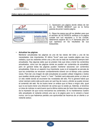 15
Publicar páginas web y establecer comunicación vía internet
3.- Aparecerá una página donde debes de dar
clic en "ENVIÓ BÁSICO" que es la forma
gratuita de poner nuestra página.
5.- Sigue los pasos que allí se detallan para que
el servidor de ALTAVISTA verifique si la página
cumple son sus requisitos y, si los cumple,
deberemos esperar de 2 a 4 semanas para ver
que aparezca en los resultados de sus
búsquedas.
• Actualizar las páginas
Mantener actualizadas las páginas es una de las claves del éxito y una de las
necesidades más importantes. El último "truco" para que nuestra página sea muy
visitada y que los visitantes entren una y otra vez se trata de mantenerla siempre bien
actualizada. Hay algunas webs que se prestan más que otras a tener los contenidos
actualizados, como son las páginas donde se pueden ver contenidos de actualidad,
pero en general todas las páginas pueden mantener secciones con contenidos
actualizables. Este es un aspecto muy importante, pues si el navegante se percata de
que los contenidos se renuevan constantemente volverá con el tiempo unas cuantas
veces. Para dar una imagen de web actualizada se pueden utilizar imágenes o textos
que resalten donde ponga "nuevo" o "new". También será adecuado poner un área en
un sitio visible donde se enumeren las novedades del sitio. Por lo general habrá que
volver siempre sobre este punto para ver qué hay de nuevo y dónde se puede renovar
el contenido del web. No es bueno tener un enlace que no lleva a ningún sitio, igual
que no es bueno tener una dirección de correo que no existe ya. Además, si tenemos
un área de noticias no será bueno que la última noticia sea de hace tres meses porque
da la impresión de que nunca renovamos los contenidos. Si no mantenemos nuestro
sitio actualizado el visitante entrará una vez a la página pero no lo volverá a hacer
nunca, con lo que habremos perdido una oportunidad de hacernos de un cliente o un
visitante asiduo.
 